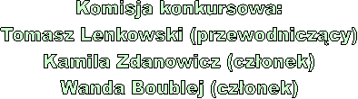 Komisja konkursowa:
Tomasz Lenkowski (przewodniczcy)
Kamila Zdanowicz (czonek)
Wanda Boublej (czonek)